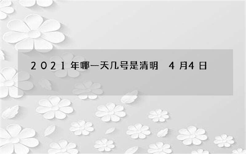 2021年哪一天几号是清明 4月4日
